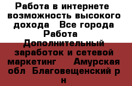 Работа в интернете, возможность высокого дохода - Все города Работа » Дополнительный заработок и сетевой маркетинг   . Амурская обл.,Благовещенский р-н